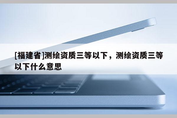[福建省]测绘资质三等以下，测绘资质三等以下什么意思