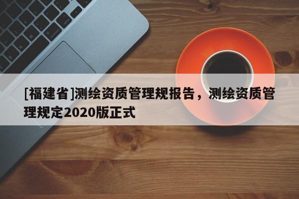 [福建省]测绘资质管理规报告，测绘资质管理规定2020版正式