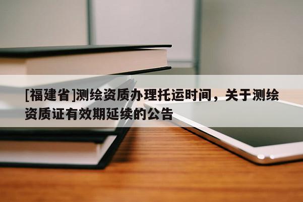 [福建省]测绘资质办理托运时间，关于测绘资质证有效期延续的公告