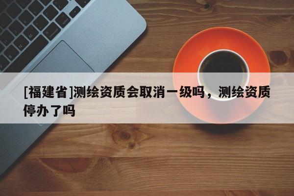 [福建省]测绘资质会取消一级吗，测绘资质停办了吗
