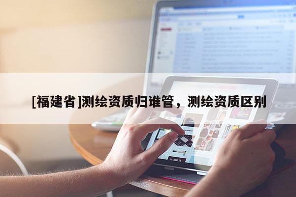 [福建省]测绘资质归谁管，测绘资质区别