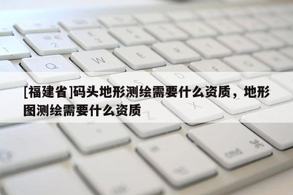 [福建省]码头地形测绘需要什么资质，地形图测绘需要什么资质