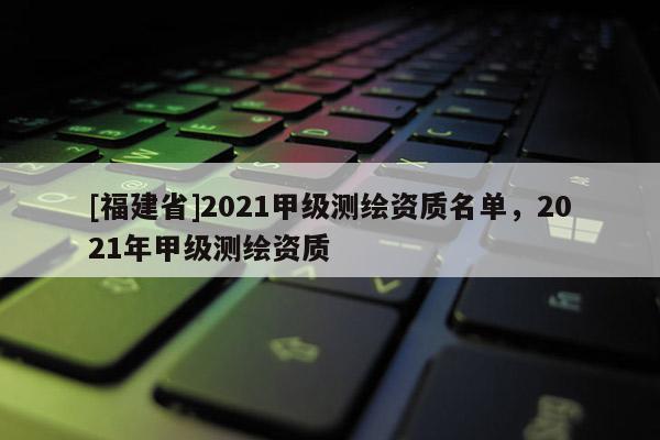 [福建省]2021甲级测绘资质名单，2021年甲级测绘资质
