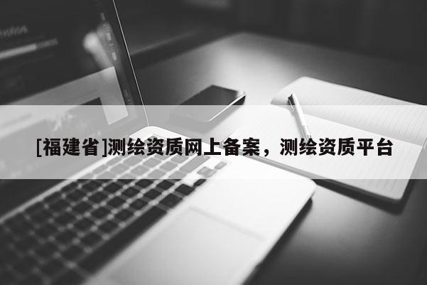 [福建省]测绘资质网上备案，测绘资质平台
