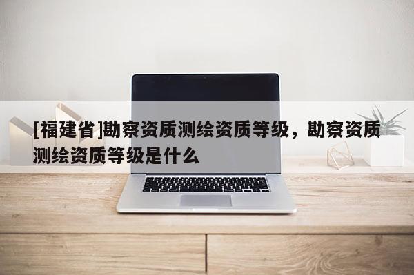 [福建省]勘察资质测绘资质等级，勘察资质测绘资质等级是什么