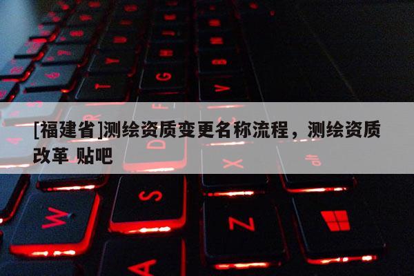 [福建省]测绘资质变更名称流程，测绘资质改革 贴吧