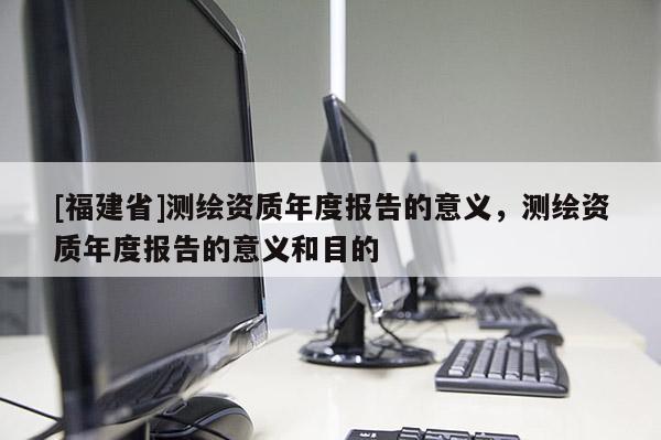 [福建省]测绘资质年度报告的意义，测绘资质年度报告的意义和目的