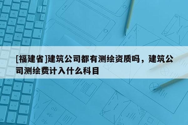 [福建省]建筑公司都有测绘资质吗，建筑公司测绘费计入什么科目