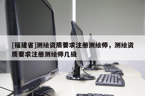 [福建省]测绘资质要求注册测绘师，测绘资质要求注册测绘师几级