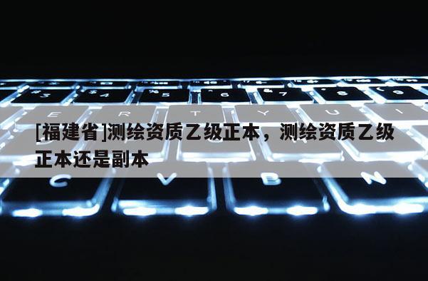 [福建省]测绘资质乙级正本，测绘资质乙级正本还是副本