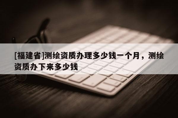 [福建省]测绘资质办理多少钱一个月，测绘资质办下来多少钱