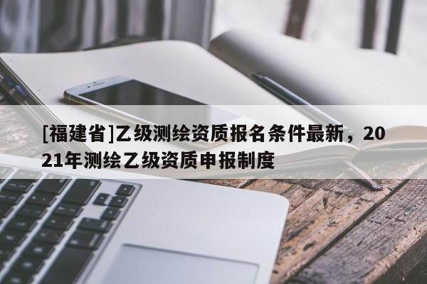 [福建省]乙级测绘资质报名条件最新，2021年测绘乙级资质申报制度