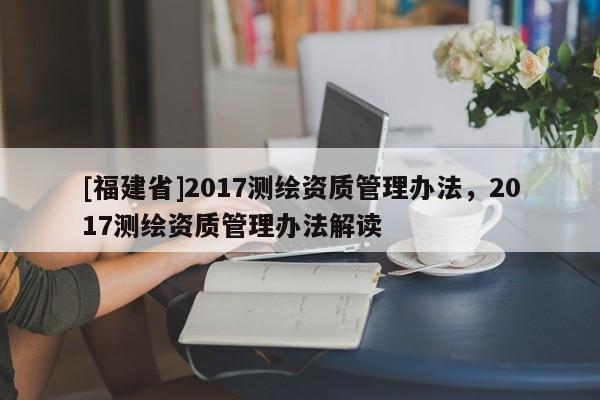 [福建省]2017测绘资质管理办法，2017测绘资质管理办法解读