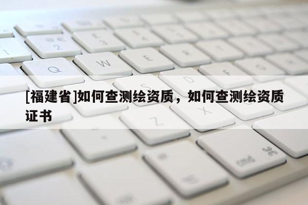 [福建省]如何查测绘资质，如何查测绘资质证书