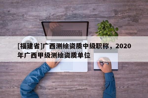 [福建省]广西测绘资质中级职称，2020年广西甲级测绘资质单位