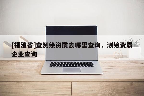 [福建省]查测绘资质去哪里查询，测绘资质企业查询