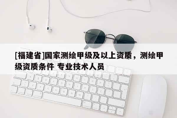 [福建省]国家测绘甲级及以上资质，测绘甲级资质条件 专业技术人员