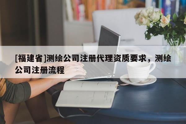 [福建省]测绘公司注册代理资质要求，测绘公司注册流程