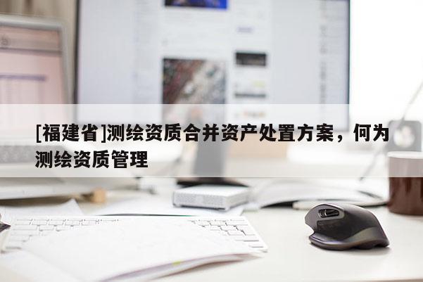 [福建省]测绘资质合并资产处置方案，何为测绘资质管理