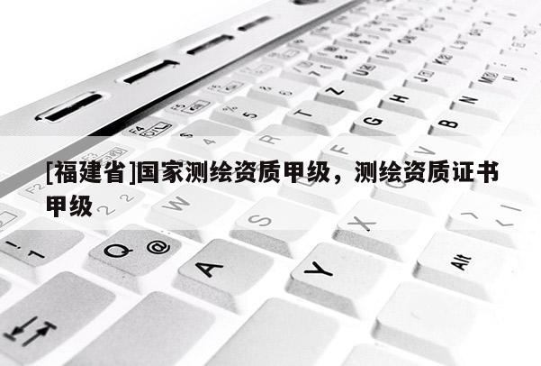 [福建省]国家测绘资质甲级，测绘资质证书甲级