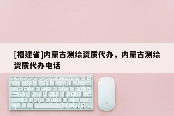[福建省]内蒙古测绘资质代办，内蒙古测绘资质代办电话