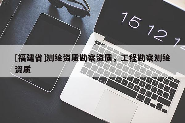 [福建省]测绘资质勘察资质，工程勘察测绘资质