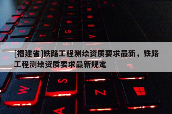 [福建省]铁路工程测绘资质要求最新，铁路工程测绘资质要求最新规定