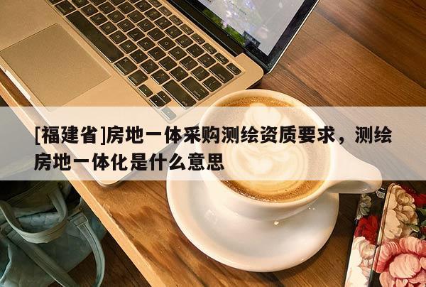 [福建省]房地一体采购测绘资质要求，测绘房地一体化是什么意思