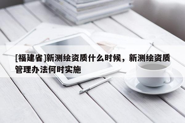 [福建省]新测绘资质什么时候，新测绘资质管理办法何时实施