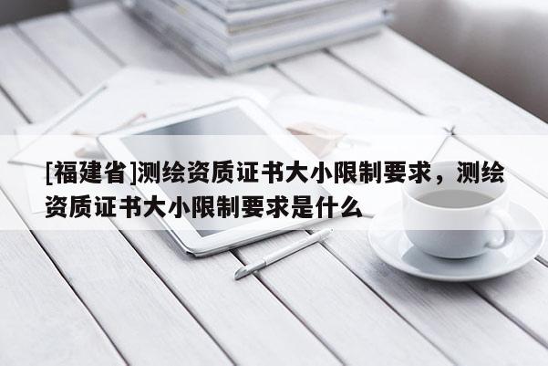 [福建省]测绘资质证书大小限制要求，测绘资质证书大小限制要求是什么