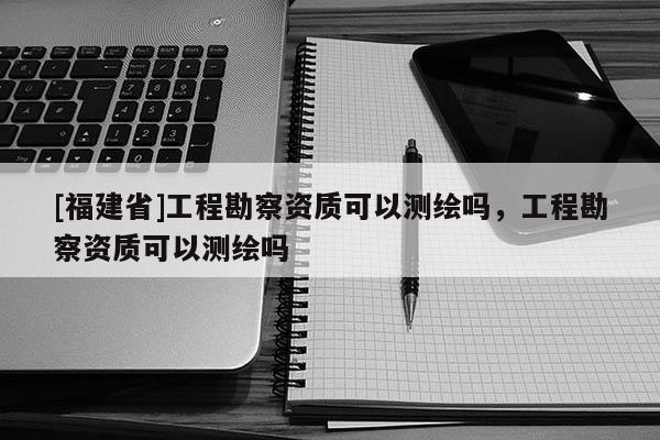 [福建省]工程勘察资质可以测绘吗，工程勘察资质可以测绘吗