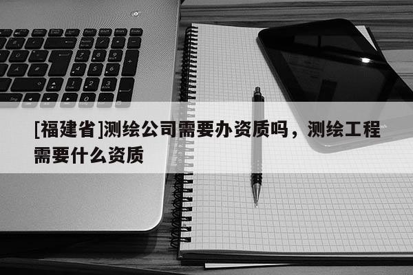[福建省]测绘公司需要办资质吗，测绘工程需要什么资质