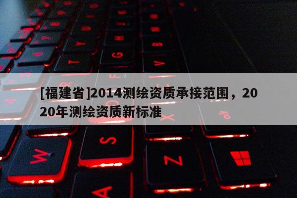 [福建省]2014测绘资质承接范围，2020年测绘资质新标准