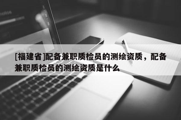 [福建省]配备兼职质检员的测绘资质，配备兼职质检员的测绘资质是什么