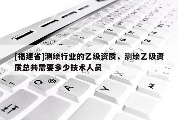 [福建省]测绘行业的乙级资质，测绘乙级资质总共需要多少技术人员
