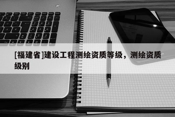 [福建省]建设工程测绘资质等级，测绘资质级别