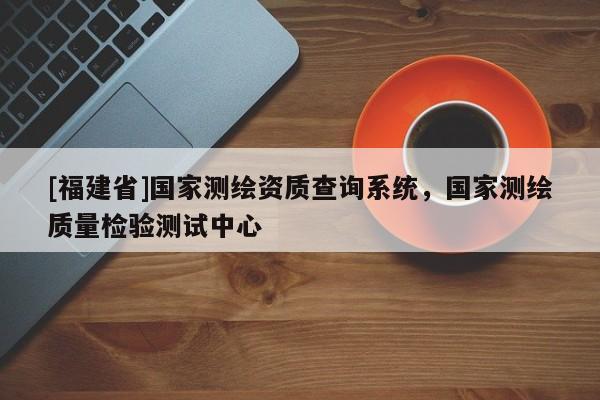 [福建省]国家测绘资质查询系统，国家测绘质量检验测试中心