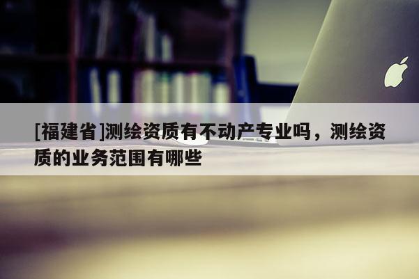[福建省]测绘资质有不动产专业吗，测绘资质的业务范围有哪些