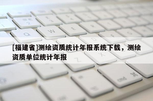 [福建省]测绘资质统计年报系统下载，测绘资质单位统计年报