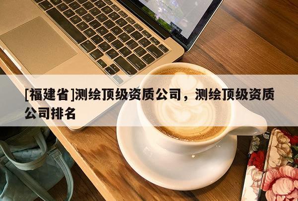 [福建省]测绘顶级资质公司，测绘顶级资质公司排名