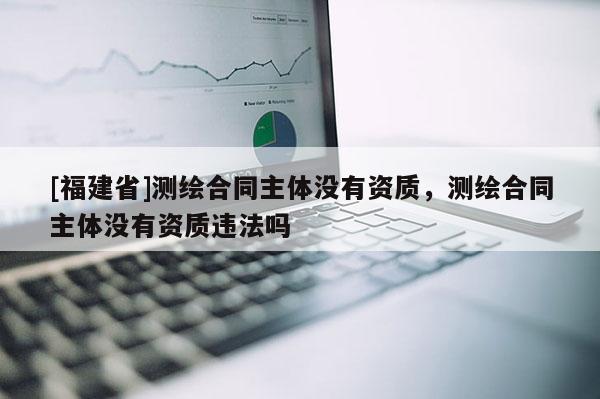 [福建省]测绘合同主体没有资质，测绘合同主体没有资质违法吗