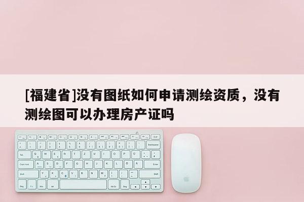 [福建省]没有图纸如何申请测绘资质，没有测绘图可以办理房产证吗