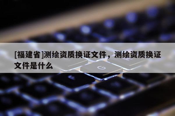 [福建省]测绘资质换证文件，测绘资质换证文件是什么