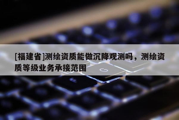 [福建省]测绘资质能做沉降观测吗，测绘资质等级业务承接范围