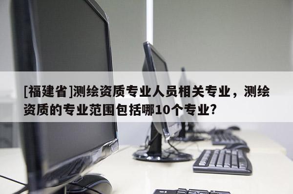 [福建省]测绘资质专业人员相关专业，测绘资质的专业范围包括哪10个专业?
