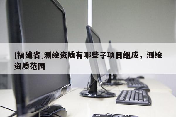 [福建省]测绘资质有哪些子项目组成，测绘资质范围