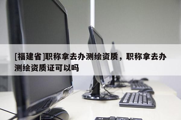 [福建省]职称拿去办测绘资质，职称拿去办测绘资质证可以吗
