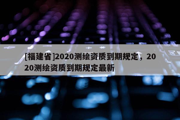 [福建省]2020测绘资质到期规定，2020测绘资质到期规定最新
