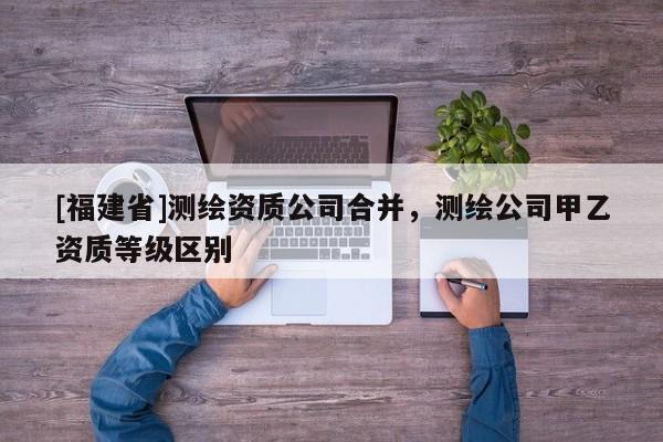 [福建省]测绘资质公司合并，测绘公司甲乙资质等级区别