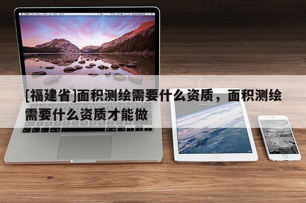 [福建省]面积测绘需要什么资质，面积测绘需要什么资质才能做